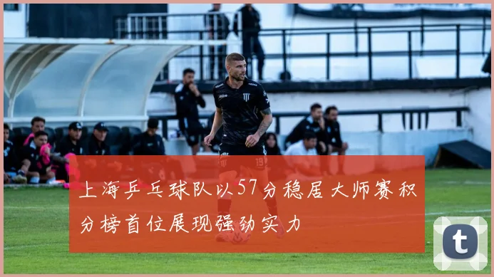 上海乒乓球队以57分稳居大师赛积分榜首位展现强劲实力
