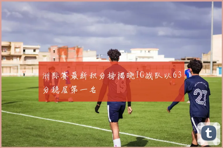 洲际赛最新积分榜揭晓IG战队以63分稳居第一名