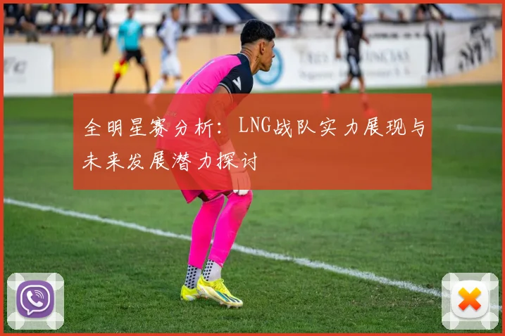 全明星赛分析：LNG战队实力展现与未来发展潜力探讨