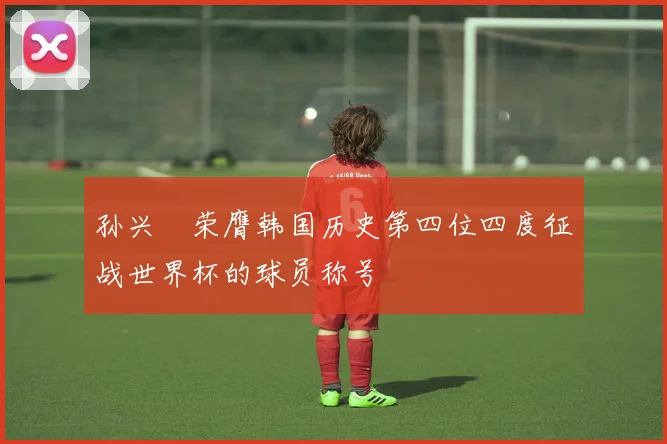 孙兴慜荣膺韩国历史第四位四度征战世界杯的球员称号