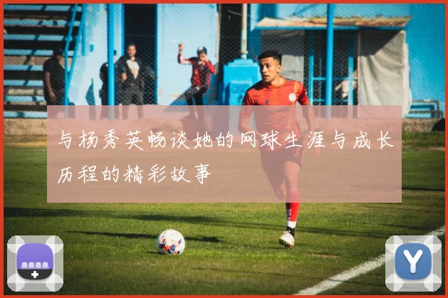 与杨秀英畅谈她的网球生涯与成长历程的精彩故事