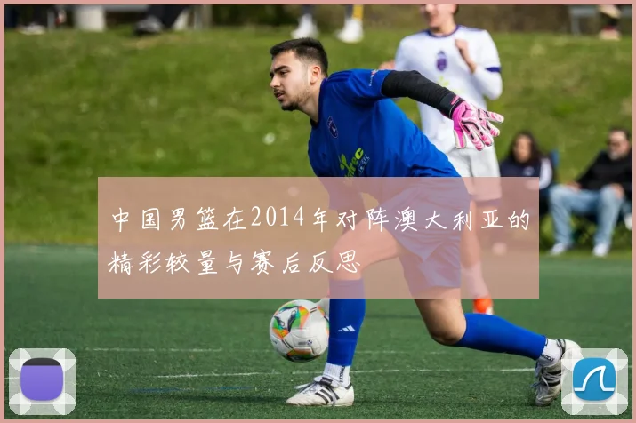 中国男篮在2014年对阵澳大利亚的精彩较量与赛后反思