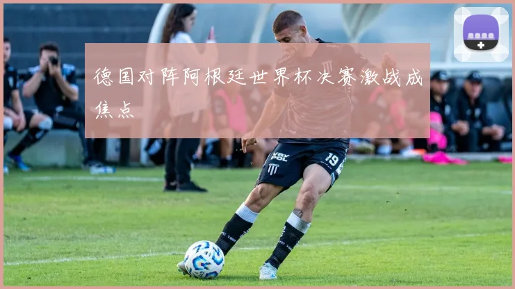 德国对阵阿根廷世界杯决赛激战成焦点