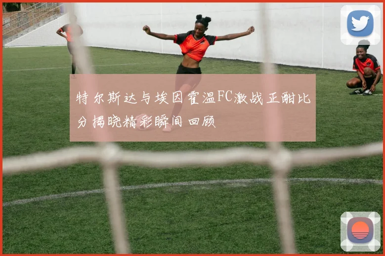 特尔斯达与埃因霍温FC激战正酣比分揭晓精彩瞬间回顾